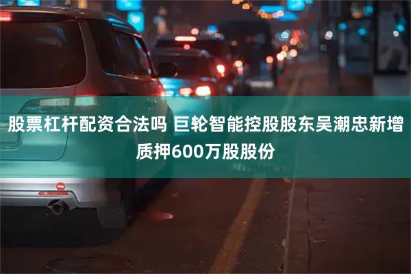 股票杠杆配资合法吗 巨轮智能控股股东吴潮忠新增质押600万股股份