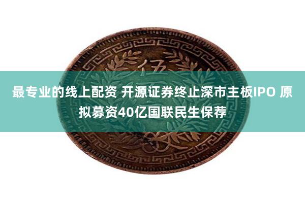 最专业的线上配资 开源证券终止深市主板IPO 原拟募资40亿国联民生保荐