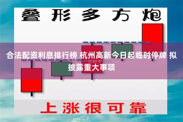 合法配资利息排行榜 杭州高新今日起临时停牌 拟披露重大事项