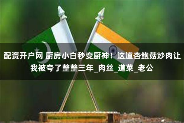 配资开户网 厨房小白秒变厨神！这道杏鲍菇炒肉让我被夸了整整三年_肉丝_道菜_老公