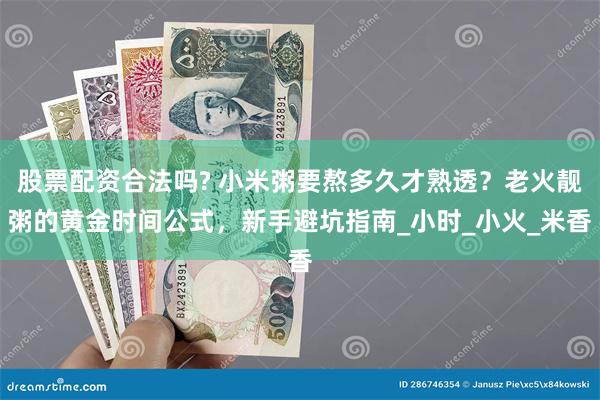 股票配资合法吗? 小米粥要熬多久才熟透？老火靓粥的黄金时间公式，新手避坑指南_小时_小火_米香