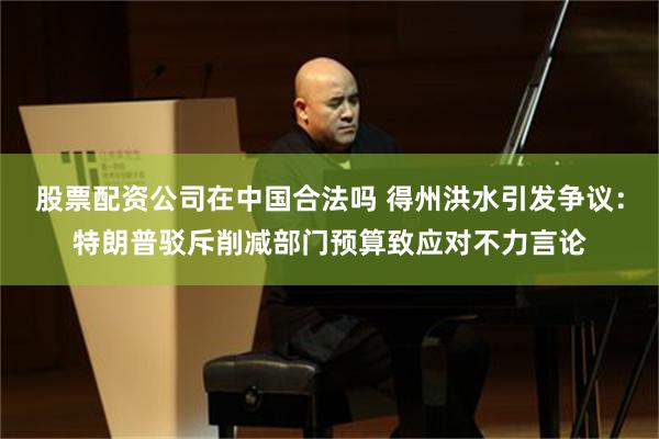 股票配资公司在中国合法吗 得州洪水引发争议：特朗普驳斥削减部门预算致应对不力言论