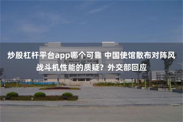 炒股杠杆平台app哪个可靠 中国使馆散布对阵风战斗机性能的质疑？外交部回应