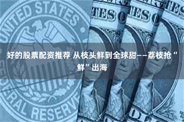 好的股票配资推荐 从枝头鲜到全球甜——荔枝抢“鲜”出海
