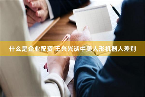 什么是企业配资 王兴兴谈中美人形机器人差别