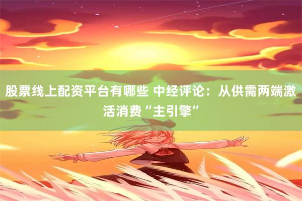 股票线上配资平台有哪些 中经评论：从供需两端激活消费“主引擎”