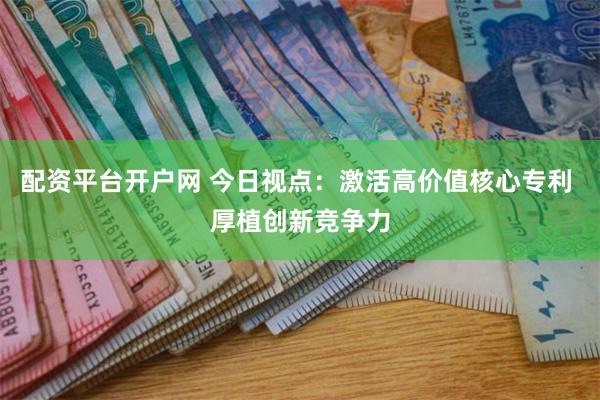 配资平台开户网 今日视点：激活高价值核心专利 厚植创新竞争力
