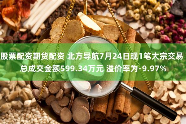 股票配资期货配资 北方导航7月24日现1笔大宗交易 总成交金额599.34万元 溢价率为-9.97%