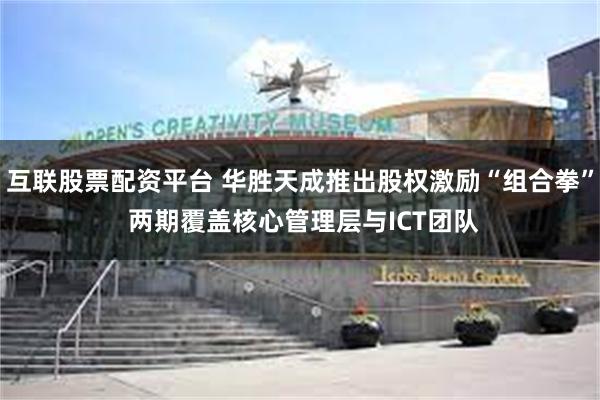 互联股票配资平台 华胜天成推出股权激励“组合拳” 两期覆盖核心管理层与ICT团队