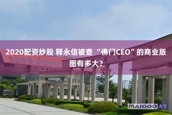 2020配资炒股 释永信被查 “佛门CEO”的商业版图有多大？