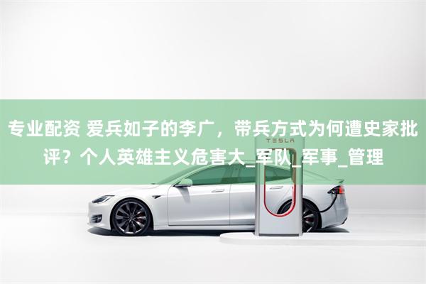 专业配资 爱兵如子的李广，带兵方式为何遭史家批评？个人英雄主义危害大_军队_军事_管理