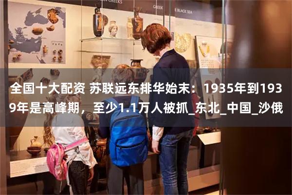 全国十大配资 苏联远东排华始末：1935年到1939年是高峰期，至少1.1万人被抓_东北_中国_沙俄