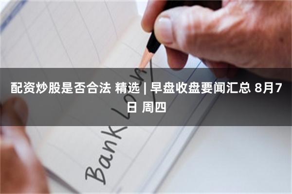 配资炒股是否合法 精选 | 早盘收盘要闻汇总 8月7日 周四