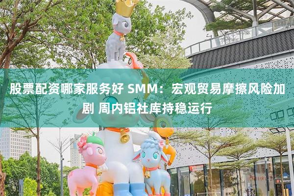 股票配资哪家服务好 SMM：宏观贸易摩擦风险加剧 周内铝社库持稳运行