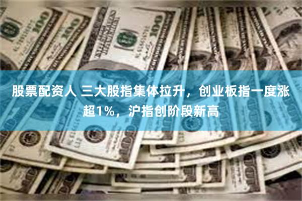 股票配资人 三大股指集体拉升，创业板指一度涨超1%，沪指创阶段新高