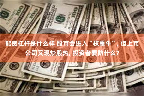 配资杠杆是什么样 股市会进入“权重牛”, 但上市公司又现炒股热, 投资者要防什么?