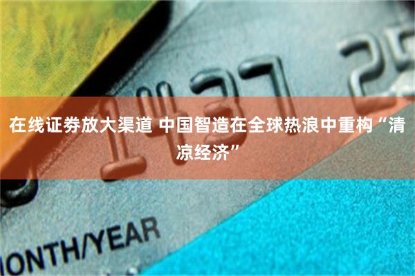 在线证劵放大渠道 中国智造在全球热浪中重构“清凉经济”