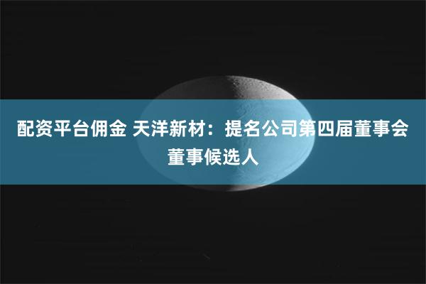 配资平台佣金 天洋新材：提名公司第四届董事会董事候选人