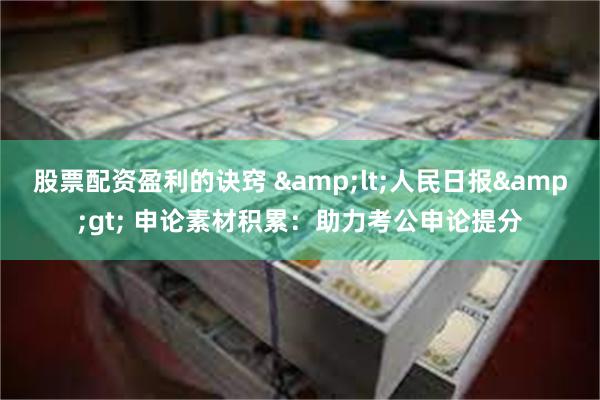 股票配资盈利的诀窍 &lt;人民日报&gt; 申论素材积累：助力考公申论提分