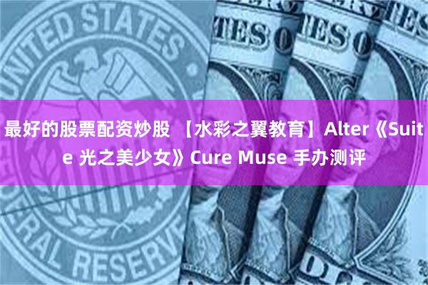 最好的股票配资炒股 【水彩之翼教育】Alter《Suite 光之美少女》Cure Muse 手办测评